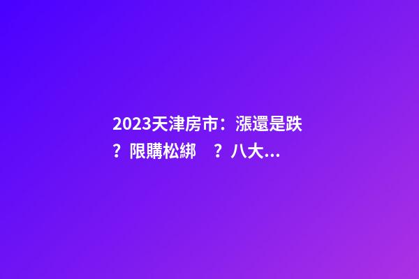 2023天津房市：漲還是跌？限購松綁？八大預(yù)測解讀！